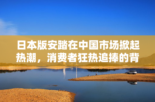 日本版安踏在中国市场掀起热潮，消费者狂热追捧的背后原因分析
