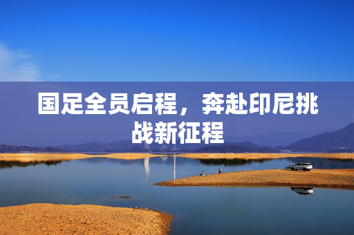 国足全员启程，奔赴印尼挑战新征程