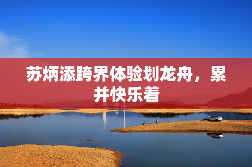 苏炳添跨界体验划龙舟，累并快乐着