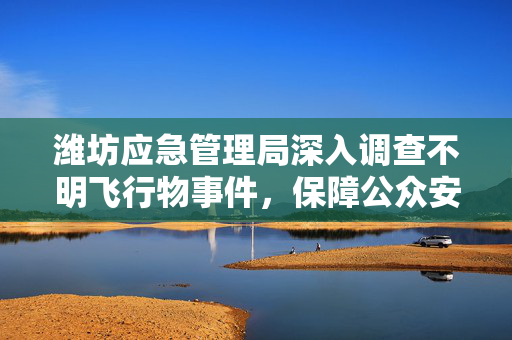 潍坊应急管理局深入调查不明飞行物事件，保障公众安全