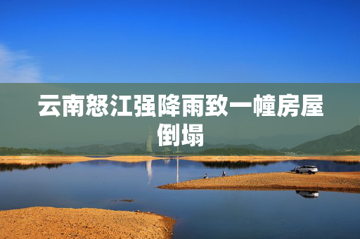 云南怒江强降雨致一幢房屋倒塌