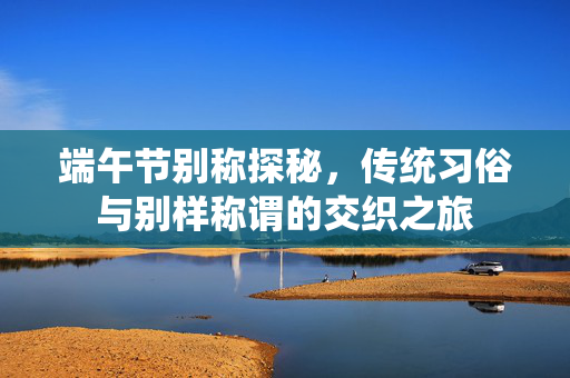 端午节别称探秘，传统习俗与别样称谓的交织之旅