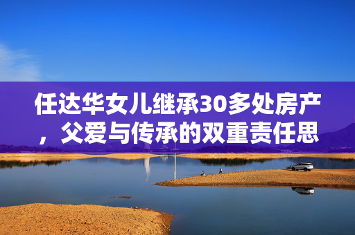 任达华女儿继承30多处房产，父爱与传承的双重责任思考