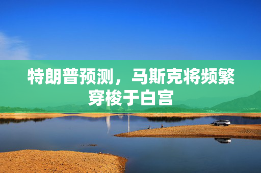 特朗普预测，马斯克将频繁穿梭于白宫