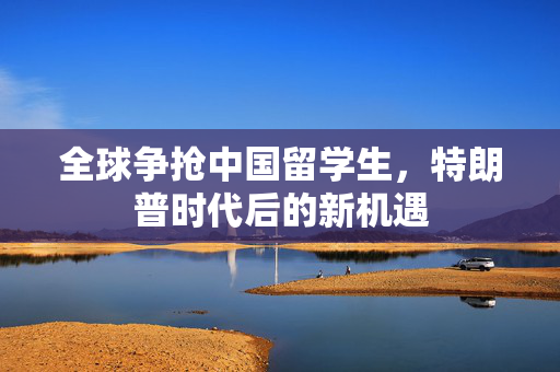 全球争抢中国留学生，特朗普时代后的新机遇