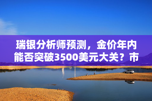 瑞银分析师预测，金价年内能否突破3500美元大关？市场分析解读
