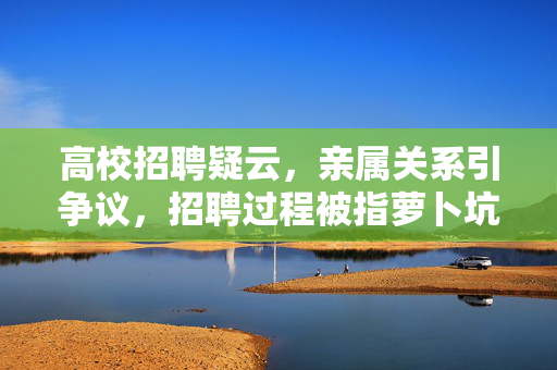 高校招聘疑云，亲属关系引争议，招聘过程被指萝卜坑