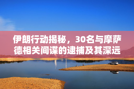 伊朗行动揭秘，30名与摩萨德相关间谍的逮捕及其深远影响