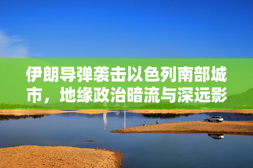 伊朗导弹袭击以色列南部城市，地缘政治暗流与深远影响