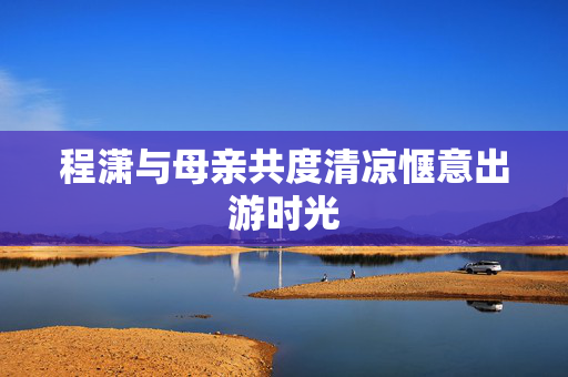 程潇与母亲共度清凉惬意出游时光