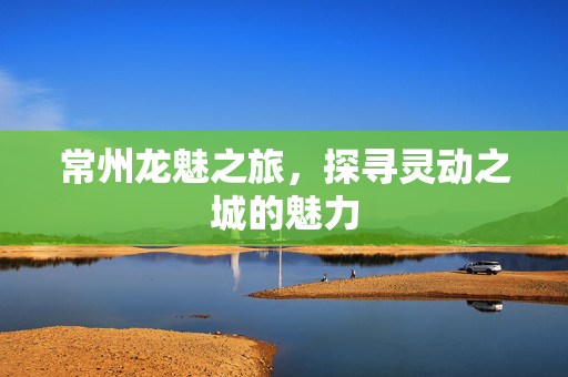 常州龙魅之旅，探寻灵动之城的魅力