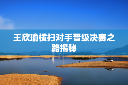 王欣瑜横扫对手晋级决赛之路揭秘