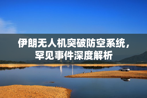 伊朗无人机突破防空系统，罕见事件深度解析