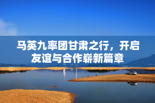 马英九率团甘肃之行，开启友谊与合作崭新篇章