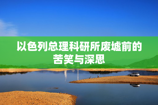 以色列总理科研所废墟前的苦笑与深思