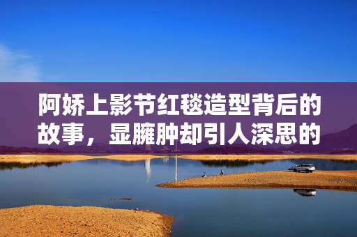 阿娇上影节红毯造型背后的故事，显臃肿却引人深思的美丽