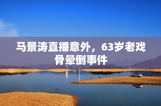马景涛直播意外，63岁老戏骨晕倒事件