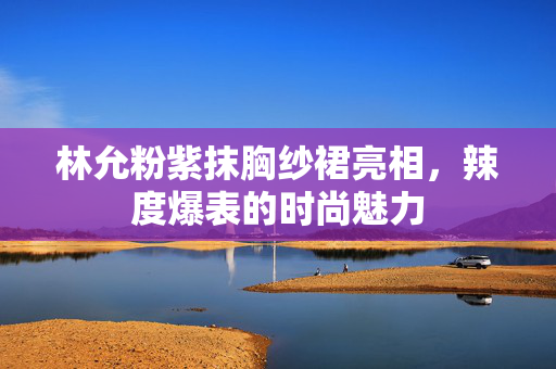 林允粉紫抹胸纱裙亮相，辣度爆表的时尚魅力