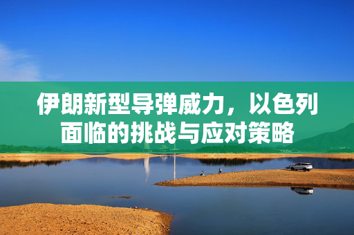 伊朗新型导弹威力，以色列面临的挑战与应对策略