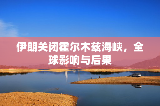 伊朗关闭霍尔木兹海峡，全球影响与后果