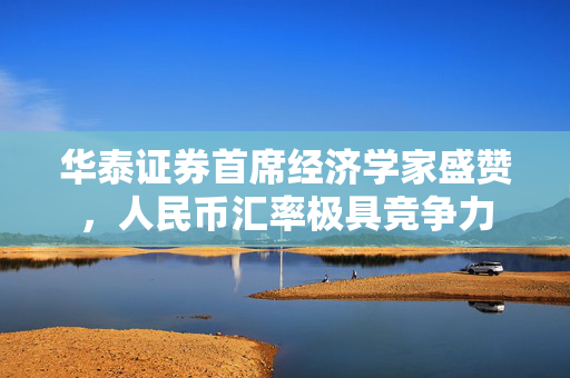 华泰证券首席经济学家盛赞，人民币汇率极具竞争力
