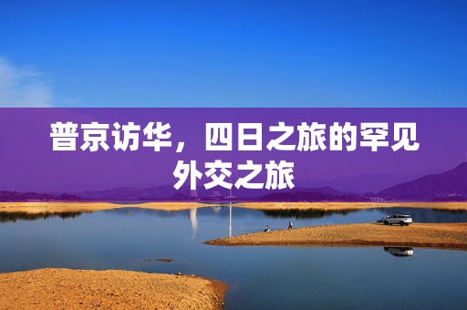 普京访华，四日之旅的罕见外交之旅