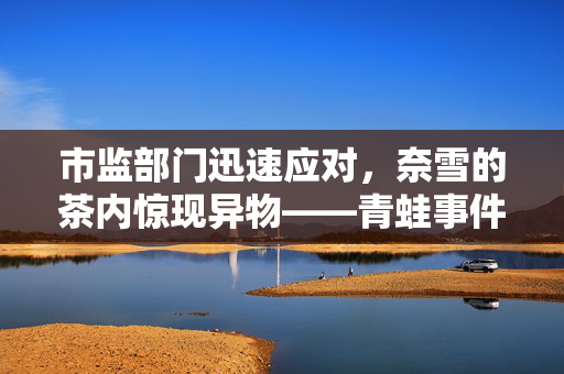 市监部门迅速应对，奈雪的茶内惊现异物——青蛙事件曝光