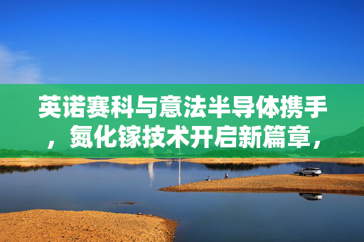 英诺赛科与意法半导体携手，氮化镓技术开启新篇章，早盘大涨超6%