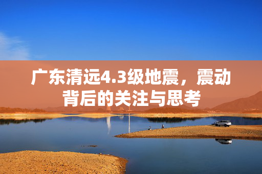 广东清远4.3级地震，震动背后的关注与思考