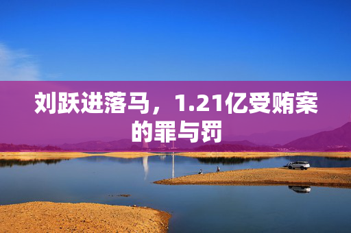 刘跃进落马，1.21亿受贿案的罪与罚