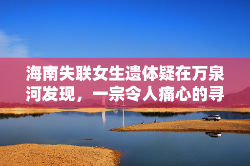 海南失联女生遗体疑在万泉河发现，一宗令人痛心的寻人事件