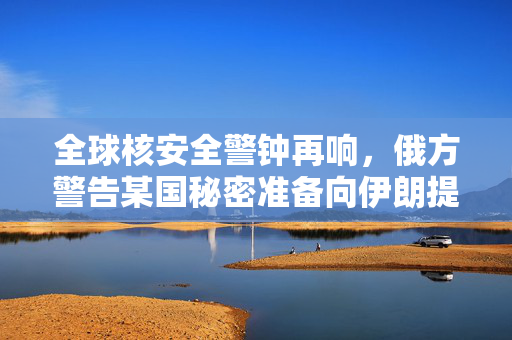 全球核安全警钟再响，俄方警告某国秘密准备向伊朗提供核弹头