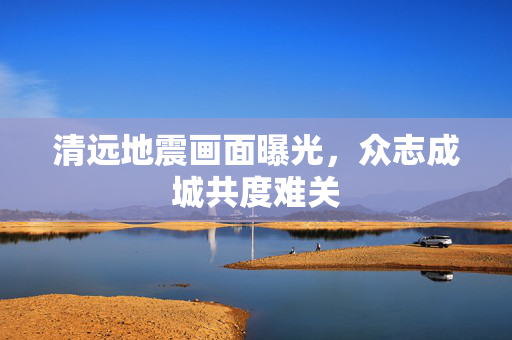 清远地震画面曝光，众志成城共度难关