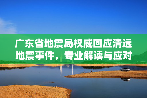 广东省地震局权威回应清远地震事件，专业解读与应对措施