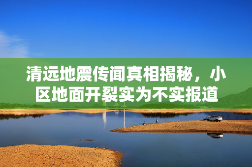 清远地震传闻真相揭秘，小区地面开裂实为不实报道