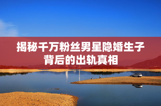 揭秘千万粉丝男星隐婚生子背后的出轨真相