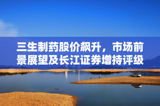 三生制药股价飙升，市场前景展望及长江证券增持评级的背后