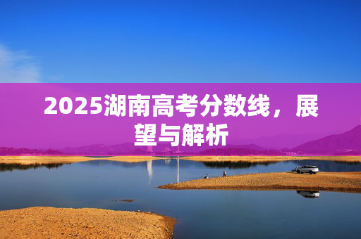 2025湖南高考分数线，展望与解析