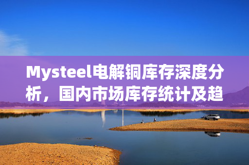 Mysteel电解铜库存深度分析，国内市场库存统计及趋势洞察