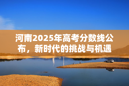 河南2025年高考分数线公布，新时代的挑战与机遇