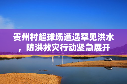 贵州村超球场遭遇罕见洪水，防洪救灾行动紧急展开