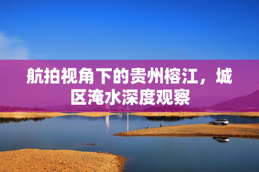 航拍视角下的贵州榕江，城区淹水深度观察