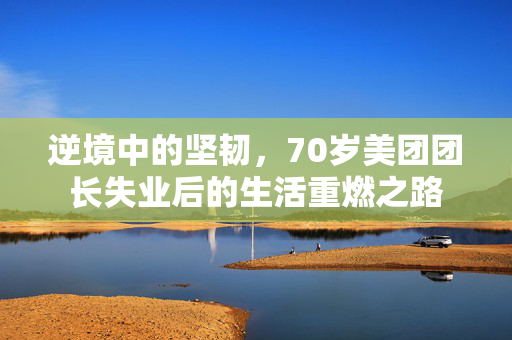 逆境中的坚韧，70岁美团团长失业后的生活重燃之路