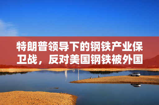 特朗普领导下的钢铁产业保卫战，反对美国钢铁被外国公司收购