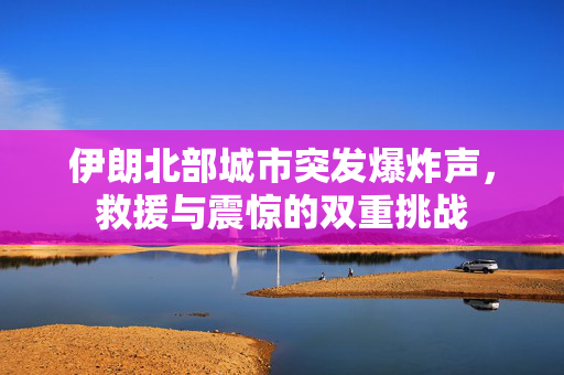 伊朗北部城市突发爆炸声，救援与震惊的双重挑战