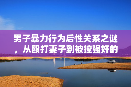 男子暴力行为后性关系之谜，从殴打妻子到被控强奸的深度解析