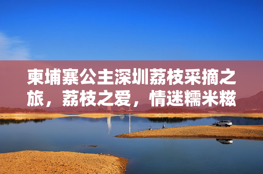 柬埔寨公主深圳荔枝采摘之旅，荔枝之爱，情迷糯米糍