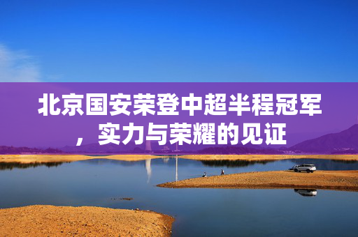 北京国安荣登中超半程冠军，实力与荣耀的见证