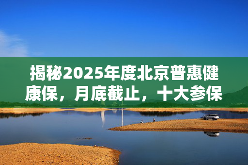 揭秘2025年度北京普惠健康保，月底截止，十大参保热点答疑全解析