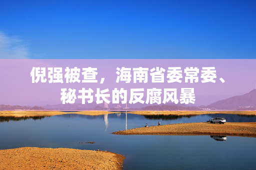 倪强被查，海南省委常委、秘书长的反腐风暴